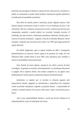 56
plenitude suas prerrogativas dinásticas, imprescritíveis, imarcescíveis e invioláveis, e
podem ser restauradas no poder estatal mediante chamamento popular (plebiscito)
ou deliberação de assembléia constituinte.
Para efeito de estudos, pode-se mencionar, porém, algumas nuances. Uma
dinastia deposta recentemente ainda se conserva viva na lembrança do povo e das
instituições. Não raro, subsistem remanescentes sociais e culturais que derivam para
comparações, podendo o quadro político ser revertido. Exemplos recentes: O
Cambodja, que após terríveis e desastrosas experiências ditatoriais, decidiu pedir o
retorrno do sistema monárquico, exigindo a volta do rei Norodon Sihanouk. Outros
exemplos: a Espanha, que entronizou Juan Carlos I em 1976, após longo período de
regime ditatorial.
No sofrido Afeganistão, após os ataques militares de 2001 e conseqüente
desmantelamento da estrutura estatal, cogita-se da presença do antigo Xá (rei)
Mohamed Zahir, exilado desde os anos 1970, como alternativa para viabilizar o
retorno à normalidade institucional do país.
Uma dinastia há muito deposta, ressente-se dos efeitos erosivos do fator
cronológico. As gerações se sucedem, ininterruptamente, e as lembranças das pessoas
se apagam. Há os registros oficiais, nem sempre completos ou, em alguns casos,
deliberadamente omissos quanto a importantes aspectos da história do país.
Geralmente, os regimes que se sucedem às dinastias pugnam pelo
esquecimento forçado, apagando ou minimizando a importância das conquistas
sociais do período monárquico, negando, às gerações futuras, a oportunidade de
conhecer o passado histórico de seu país e dele extrair lições e advertências para o
futuro.
Esta é uma responsabilidade histórica e social que deveria sobrepor-se às
injunções políticas, o que, de modo geral, não ocorre.
 