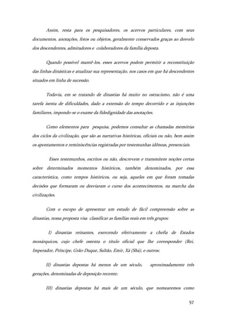 57
Assim, resta para os pesquisadores, os acervos particulares, com seus
documentos, anotações, fotos ou objetos, geralmente conservados graças ao desvelo
dos descendentes, admiradores e colaboradores da família deposta.
Quando possível mantê-los, esses acervos podem permitir a reconstituição
das linhas dinásticas e atualizar sua representação, nos casos em que há descendentes
situados em linha de sucessão.
Todavia, em se tratando de dinastias há muito no ostracismo, não é uma
tarefa isenta de dificuldades, dado a extensão do tempo decorrido e as injunções
familiares, impondo-se o exame da fidedignidade das anotações.
Como elementos para pesquisa, podemos consultar as chamadas memórias
dos ciclos da civilização, que são as narrativas históricas, oficiais ou não, bem assim
os apontamentos e reminiscências registradas por testemunhas idôneas, presenciais.
Esses testemunhos, escritos ou não, descrevem e transmitem noções certas
sobre determinados momentos históricos, também denominados, por essa
característica, como tempos históricos, ou seja, aqueles em que foram tomadas
decisões que formaram ou desviaram o curso dos acontecimentos, na marcha das
civilizações.
Com o escopo de apresentar um estudo de fácil compreensão sobre as
dinastias, nossa proposta visa classificar as famílias reais em três grupos:
I) dinastias reinantes, exercendo efetivamente a chefia de Estados
monárquicos, cujo chefe ostenta o título oficial que lhe corresponder (Rei,
Imperador, Príncipe, Grão-Duque, Sultão, Emir, Xá (Shá), e outros;
II) dinastias depostas há menos de um século, aproximadamente três
gerações, denominadas de deposição recente;
III) dinastias depostas há mais de um século, que nomearemos como
 