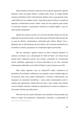 59
Muitas dinastias memoriais conservam sob sua guarda importantes registros
históricos, sobre sua própria família e também sobre outras. As antigas famílias
reinantes mantinham estreito relacionamento familiar entre si, para garantir maior
coesão bélica face aos inimigos comuns. O parentesco parecia reforçar a sensação de
segurança e fortalecimento social e militar. Assim, nos seus registros, quase sempre
se encontram menções e assentamentos referentes às famílias ligadas, o que em
muito auxilia o pesquisador.
Quando um monarca encontra-se no exercício do poder estatal, seus atos são
registrados em protocolos oficiais, ou seja, fazem parte da história oficial do país. São
os anais da História, modernamente substituídos pelos Diários Oficiais. Com a
deposição, face ao direcionamento da nova ordem, cessa o interesse estatal pelos atos
da família ex-reinante, que passam a ser considerados registros particulares.
Não são, entretanto, registros comuns ou meras anotações familiares: O
monarca ex-reinante, com a denominação de Chefe de Nome e de Armas de sua
dinastia pode validamente praticar atos formais, concedendo ou reconhecendo
mercês nobiliárias, organizando os serviços protocolares de sua Casa, mantendo
relacionamento diplomático com chefes de Estado, ou outros monarcas em exílio.
Pode, ainda, organizar, criar ou restaurar7[7] ordens cavaleirescas do
patrimônio de sua família, acolhendo em seus quadros a quem considerar digno de
tal honraria, assim como nomear embaixadores e ministros. Evidentemente, tais
nomeações são meramente honoríficas, e visam manter relacionamento social e
cultural, pois representam a Família Real em exílio, e não o Estado. Seus titulares
exercem trabalho voluntário, imbuídos da importância de se manter as tradições e a
força moral e histórica que delas advém.
Não mais exercem o poder moderador, não comandam as forças armadas nem
abrem as sessões dos parlamentos. Representam, entretanto, a perpetuidade da
 