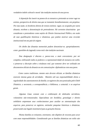60
verdadeira índole cultural e moral das tradições maiores de seus povos.
A deposição faz inserir na pessoa do ex monarca a pretensão ao trono vago ou
extinto, perspectiva de direito essa que se transmite hereditariamente, em perpétuo.
Por essa razão, os herdeiros diretos de tronos extintos, vagos, ou ocupados por outra
dinastia, recebem a denominação de pretendentes. Há correntes doutrinárias que
consideram o pretendente como sujeito de Direito Internacional Público, em razão
de suas qualificações históricas e dinásticas, que podem motivar uma reversão
institucional em seu país de origem.
Os chefes das dinastias memoriais podem denominar-se, apropriadamente,
como guardiões da (sagrada) coroa real e das tradições nacionais.
Essa designação é discreta e, parece-nos, a mais conveniente, por ser
completa, enfeixando todos os poderes e a representatividade do monarca em exílio,
e preservar a discrição sobre a titulatura real, que somente deve ser utilizada em
documentos oficiais da dinastia ou em comunicações diplomáticas com seus pares.
Como custos traditiones, mesmo sem deveres oficiais, as famílias dinásticas
exercem imensa gama de atividades. Mantém sob sua responsabilidade direta a
regularidade dos assentamentos da família, os registros dos atos praticados pelo Chefe
Dinástico, a secretaria, a correspondência, a biblioteca, o armorial, e os arquivos
gerais.
Algumas Casas contam com a colaboração de dedicados servidores,
voluntários não-remunerados. Especialistas em heráldica, genealogia e direito
nobiliário emprestam seus conhecimentos para auxiliar na sistematização dos
arquivos, para preservar os registros, estimular pesquisas históricas e dinásticas,
preservando esse legado inestimável para as gerações futuras.
Muitas famílias ex-reinantes, entretanto, não dispõem de recursos para arcar
com essas responsabilidades. Considerando que as famílias dinásticas em exílio não
 