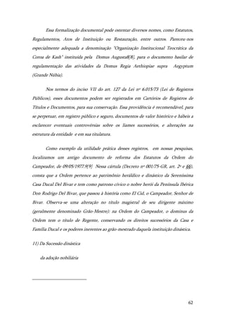62
Essa formalização documental pode ostentar diversos nomes, como Estatutos,
Regulamentos, Atos de Instituição ou Restauração, entre outros. Pareceu-nos
especialmente adequada a denominação "Organização Institucional Teocrática da
Coroa de Kash" instituída pela Domus Augusta8[8], para o documento basilar de
regulamentação das atividades da Domus Regia Aethiopiae supra Aegyptum
(Grande Núbia).
Nos termos do inciso VII do art. 127 da Lei nº 6.015/73 (Lei de Registros
Públicos), esses documentos podem ser registrados em Cartórios de Registros de
Títulos e Documentos, para sua conservação. Essa providência é recomendável, para
se perpetuar, em registro público e seguro, documentos de valor histórico e hábeis a
esclarecer eventuais controvérsias sobre os liames sucessórios, e alterações na
estrutura da entidade e em sua titulatura.
Como exemplo da utilidade prática desses registros, em nossas pesquisas,
localizamos um antigo documento de reforma dos Estatutos da Ordem do
Campeador, de 09/05/1977.9[9] Nessa cártula (Decreto nº 001/75-GR, art. 2º e §§),
consta que a Ordem pertence ao patrimônio heráldico e dinástico da Sereníssima
Casa Ducal Del Bivar e tem como patrono cívico o nobre herói da Península Ibérica
Don Rodrigo Del Bivar, que passou à história como El Cid, o Campeador, Senhor de
Bivar. Observa-se uma alteração no título magistral de seu dirigente máximo
(geralmente denominado Grão-Mestre): na Ordem do Campeador, o dominus da
Ordem tem o título de Regente, conservando os direitos sucessórios da Casa e
Família Ducal e os poderes inerentes ao grão-mestrado daquela instituição dinástica.
11) Da Sucessão dinástica
da adoção nobiliária
 