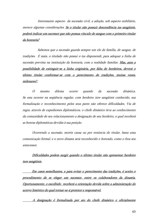 63
Interessante aspecto da sucessão civil, a adoção, sob aspecto nobiliário,
merece algumas considerações. Se o titular não possuir descendência ius sangüinis,
poderá indicar um sucessor que não possua vínculo de sangue com o primeiro titular
da honraria?
Sabemos que a sucessão guarda sempre um elo de família, de sangue, de
tradições. E mais, o titulado não possui o ius disponendi, para adequar a linha de
sucessão prevista na instituição da honraria, com a realidade familiar. Mas, ante a
possibilidade de extinguir-se a linha originária, por falta de herdeiros, deverá o
último titular conformar-se com o perecimento de tradições, muitas vezes,
milenares?.
O mesmo dilema ocorre quando da sucessão dinástica.
Se esta ocorrer na seqüência regular, com herdeiro iure sangüinis conhecido, sua
formalização e reconhecimento pelos seus pares não oferece dificuldades. Via de
regra, através de expedientes diplomáticos, o chefe dinástico leva ao conhecimento
da comunidade de seu relacionamento a designação de seu herdeiro, o qual receberá
as honras diplomáticas devidas à sua posição.
Ocorrendo a sucessão, mortis causa ou por renúncia do titular, basta uma
comunicação formal, e o novo dinasta será reconhecido e honrado, como o fora seu
antecessor.
Dificuldades podem surgir quando o último titular não apresentar herdeiro
iure sangüinis.
Em casos semelhantes, e para evitar o perecimento das tradições, é aceito o
procedimento de se eleger um sucessor, entre os colaboradores da dinastia.
Oportunamente, o escolhido receberá a orientação devida sobre a administração do
acervo histórico do qual tornar-se-á protetor e responsável.
A designação é formalizada por ato do chefe dinástico e oficialmente
 