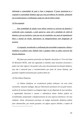 64
informada à comunidade da qual a Casa é integrante. É praxe apresentar-se o
cooptado à comunidade dinástica logo que essa providência for adotada, ultimando
seu reconhecimento e confirmação, ainda em vida do último titular.
12) Da cooptação
Essa modalidade de adoção (com efeitos restritos ao universo da dinastia) é
conhecida como cooptação, e pode operar-se, tanto sob a jurisdição do chefe da
dinastia e por sua iniciativa, como por ato do consistório, em casos de impedimento
físico e mental do titular, falecimento ou desaparecimento sem designação de
sucessor.
A cooptação, reconhecida e confirmada pela autoridade competente, afirma e
estabelece os poderes reais, ilidindo todo e qualquer óbice ao pleno exercício das
funções dinásticas.
Há países que possuem protocolos (na Espanha, denomina-se “Livro de Casas
Ex-Reinantes”10[10], onde são registradas as famílias cujos ancestrais exerceram o
poder real. Esse registro é de grande valia como documentação da situação dinástica,
mas não é essencial para o reconhecimento por parte de outros dinastas, que
guardam completa autonomia para a prática desse ato.
13) Das Ordens Dinásticas
As Ordens dinásticas ou cavaleirescas podem enfrentar, em seus ciclos
sucessórios, situações análogas. Seja por falecimento prematuro de seu grão-mestre,
ausência de sucessor dinástico ou dirigente legal, ou por dispersão de seus membros,
a regularidade funcional e mesmo a subsistência dessas Ordens podem ser
inviabilizadas, propiciando o desaparecimento de seus arquivos históricos e de suas
tradições. Assim, documentos preciosos, de antigas instituições dinásticas podem
jazer adormecidos, por muitas gerações, em algum arquivo familiar, à espera de
 