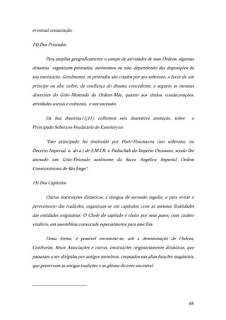 65
eventual restauração.
14) Dos Priorados
Para ampliar geograficamente o campo de atividades de suas Ordens, algumas
dinastias organizam priorados, autônomos ou não, dependendo das disposições de
sua instituição. Geralmente, os priorados são criados por ato soberano, a favor de um
príncipe ou alto nobre, da confiança do dinasta concedente, e seguem as mesmas
diretrizes do Grão-Mestrado da Ordem-Mãe, quanto aos títulos, condecorações,
atividades sociais e culturais, e sua sucessão.
Da boa doutrina11[11], colhemos esta ilustrativa anotação, sobre o
Principado Soberano Feudatário de Kasteloryzo:
"Este principado foi instituído por Hatti-Houmayou (ato soberano, ou
Decreto Imperial, n. do a.) de S.M.I.R. o Padischah do Império Otomano, sendo-lhe
anexado um Grão-Priorado autônomo da Sacra Angélica Imperial Ordem
Constantiniana de São Jorge".
15) Dos Capítulos
Outras instituições dinásticas, à míngua de sucessão regular, e para evitar o
perecimento das tradições, organizam-se em capítulos, com as mesmas finalidades
das entidades originárias. O Chefe do capítulo é eleito por seus pares, com caráter
vitalício, em assembléia convocada especialmente para esse fim.
Dessa forma, é possível encontrar-se, sob a denominação de Ordens,
Confrarias, Reais Associações e outras, instituições originariamente dinásticas, que
passaram a ser dirigidas por antigos membros, cooptados nas altas funções magistrais,
que preservam as antigas tradições e as glórias do ente ancestral.
 