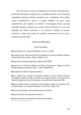 66
Por essas razões, no esteio das adaptações que se fazem necessárias para a
preservação da titulatura nobiliária, face às múltiplas alterações dos formatos das
comunidades humanas modernas, entendemos que as disposições acima podem,
mutatis mutandis12[12], orientar a sucessão nobiliária em geral, sendo
imprescindível, para validade do ato13[13], a homologação formal, seja pela
autoridade dinástica originária, por sucessor oficial reconhecido, ou, em casos
específicos das Ordens cavaleirescas, e em ausência de herdeiro ou sucessor
conhecido, a eleição por maioria dos membros remanescentes, em ato solene,
devidamente documentado.
º Referências Bibliográficas
Fontes Consultadas
◙ Baroni Santos, W., Tratado de Heráldica, vol. I, 5ª ed., 1978
◙ Lavardin, Javier, Historia del Último Pretendiente a la Corona de España, Editions
Ruedo Ibérico, Paris, França, 1976, nº d'édition: 119
◙Arquivos de O Estado de São Paulo, edição de 24/12/2001
◙Arquivos do 1º Cartório de Registro de Títulos e Documentos - Registro Civil das
Pessoas Jurídicas de São Paulo, Reg. nº 7.072, de 09/05/1977.
◙Lei Federal nº 6.015/73 - Registros Públicos
◙Cito, Angelo (Frei Adeodato do Sagrado Coração de Jesus), Resumo Histórico
Genealógico Heráldico Jurídico da Ilustre Casa Angelo Comneno e da Ordem Sacra
Imperial Angélica da Cruz de Constantino, o Grande. Rio de Janeiro-RJ, 1954.
◙Petrucci, Basílio, Ordini cavallereschi e titoli nobiliari in Italia, ed. CD Roma, 1972,
in Baroni Santos, W., Tratado de Heráldica, vol. I, 5ª ed., 1978, p. 198.
◙Centro de Informação e Documentação da Coroa de Kash
◙Arquivos CID da Casa Imperial dos Romanos
◙Arquivos da Santa Sé Apostólica Pro-Patriarcal Ecumênica.
 