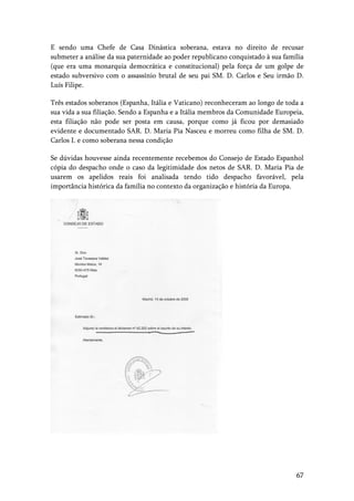 67
E sendo uma Chefe de Casa Dinástica soberana, estava no direito de recusar
submeter a análise da sua paternidade ao poder republicano conquistado à sua família
(que era uma monarquia democrática e constitucional) pela força de um golpe de
estado subversivo com o assassínio brutal de seu pai SM. D. Carlos e Seu irmão D.
Luís Filipe.
Três estados soberanos (Espanha, Itália e Vaticano) reconheceram ao longo de toda a
sua vida a sua filiação. Sendo a Espanha e a Itália membros da Comunidade Europeia,
esta filiação não pode ser posta em causa, porque como já ficou por demasiado
evidente e documentado SAR. D. Maria Pia Nasceu e morreu como filha de SM. D.
Carlos I. e como soberana nessa condição
Se dúvidas houvesse ainda recentemente recebemos do Consejo de Estado Espanhol
cópia do despacho onde o caso da legitimidade dos netos de SAR. D. Maria Pia de
usarem os apelidos reais foi analisada tendo tido despacho favorável, pela
importância histórica da família no contexto da organização e história da Europa.
 