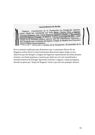 73
Serve a presente explicação para demonstrar que o contestante Duarte Pio de
Bragança ocultou factos à conservatória para dessa forma lograr atingir os seus
objectivos que são denegrir a imagem dos legítimos representantes da ultima dinastia
reinante e no fundo perpetuar a mentira que desde seu avô vem ensombrando a
memória histórica de Portugal. Querendo continuar a enganar a nação portuguesa,
fazendo-se passar por “duque de Bragança” titulo a que não tem quaisquer direitos.
 