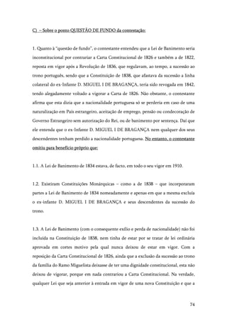 74
C) – Sobre o ponto QUESTÃO DE FUNDO da contestação:
1. Quanto à “questão de fundo”, o contestante entendeu que a Lei de Banimento seria
inconstitucional por contrariar a Carta Constitucional de 1826 e também a de 1822,
reposta em vigor após a Revolução de 1836, que regulavam, ao tempo, a sucessão ao
trono português, sendo que a Constituição de 1838, que afastava da sucessão a linha
colateral do ex-Infante D. MIGUEL I DE BRAGANÇA, teria sido revogada em 1842,
tendo alegadamente voltado a vigorar a Carta de 1826. Não obstante, o contestante
afirma que esta dizia que a nacionalidade portuguesa só se perderia em caso de uma
naturalização em País estrangeiro, aceitação de emprego, pensão ou condecoração de
Governo Estrangeiro sem autorização do Rei, ou de banimento por sentença. Daí que
ele entenda que o ex-Infante D. MIGUEL I DE BRAGANÇA nem qualquer dos seus
descendentes tenham perdido a nacionalidade portuguesa. No entanto, o contestante
omitiu para benefício próprio que:
1.1. A Lei de Banimento de 1834 estava, de facto, em todo o seu vigor em 1910.
1.2. Existiram Constituições Monárquicas – como a de 1838 – que incorporaram
partes a Lei de Banimento de 1834 nomeadamente e apenas em que a mesma excluía
o ex-infante D. MIGUEL I DE BRAGANÇA e seus descendentes da sucessão do
trono.
1.3. A Lei de Banimento (com o consequente exílio e perda de nacionalidade) não foi
incluída na Constituição de 1838, nem tinha de estar por se tratar de lei ordinária
aprovada em cortes motivo pela qual nunca deixou de estar em vigor. Com a
reposição da Carta Constitucional de 1826, ainda que a exclusão da sucessão ao trono
da família do Ramo Miguelista deixasse de ter uma dignidade constitucional, esta não
deixou de vigorar, porque em nada contrariou a Carta Constitucional. Na verdade,
qualquer Lei que seja anterior à entrada em vigor de uma nova Constituição e que a
 