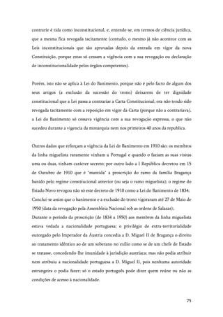 75
contrarie é tida como inconstitucional, e, entende-se, em termos de ciência jurídica,
que a mesma fica revogada tacitamente (contudo, o mesmo já não acontece com as
Leis inconstitucionais que são aprovadas depois da entrada em vigor da nova
Constituição, porque estas só cessam a vigência com a sua revogação ou declaração
de inconstitucionalidade pelos órgãos competentes).
Porém, isto não se aplica à Lei do Banimento, porque não é pelo facto de algum dos
seus artigos (a exclusão da sucessão do trono) deixarem de ter dignidade
constitucional que a Lei passa a contrariar a Carta Constitucional; ora não tendo sido
revogada tacitamente com a reposição em vigor da Carta (porque não a contrariava),
a Lei do Banimento só cessava vigência com a sua revogação expressa, o que não
sucedeu durante a vigencia da monarquia nem nos primeiros 40 anos da republica.
Outros dados que reforçam a vigência da Lei de Banimento em 1910 são: os membros
da linha miguelista raramente vinham a Portugal e quando o faziam as suas visitas
uma ou duas, tinham carácter secreto; por outro lado a I República decretou em 15
de Outubro de 1910 que é "mantida" a proscrição do ramo da família Bragança
banido pelo regime constitucional anterior (ou seja o ramo miguelista); o regime do
Estado Novo revogou não só este decreto de 1910 como a Lei do Banimento de 1834;
Conclui-se assim que o banimento e a exclusão do trono vigoraram até 27 de Maio de
1950 (data da revogação pela Assembleia Nacional sob as ordens de Salazar);
Durante o período da proscrição (de 1834 a 1950) aos membros da linha miguelista
estava vedada a nacionalidade portuguesa; o privilégio de extra-territorialidade
outorgado pelo Imperador da Áustria concedia a D. Miguel II de Bragança o direito
ao tratamento idêntico ao de um soberano no exílio como se de um chefe de Estado
se tratasse, concedendo-lhe imunidade à jurisdição austríaca; mas não podia atribuir
nem atribuiu a nacionalidade portuguesa a D. Miguel II, pois nenhuma autoridade
estrangeira o podia fazer; só o estado português pode dizer quem reúne ou não as
condições de acesso à nacionalidade.
 