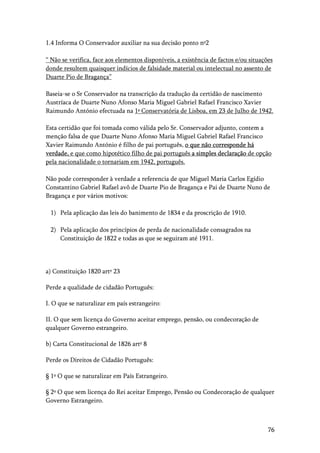 76
1.4 Informa O Conservador auxiliar na sua decisão ponto nº2
“ Não se verifica, face aos elementos disponíveis, a existência de factos e/ou situações
donde resultem quaisquer indícios de falsidade material ou intelectual no assento de
Duarte Pio de Bragança”
Baseia-se o Sr Conservador na transcrição da tradução da certidão de nascimento
Austríaca de Duarte Nuno Afonso Maria Miguel Gabriel Rafael Francisco Xavier
Raimundo António efectuada na 1ª Conservatória de Lisboa, em 23 de Julho de 1942.
Esta certidão que foi tomada como válida pelo Sr. Conservador adjunto, contem a
menção falsa de que Duarte Nuno Afonso Maria Miguel Gabriel Rafael Francisco
Xavier Raimundo António é filho de pai português, o que não corresponde há
verdade, e que como hipotético filho de pai português a simples declaração de opção
pela nacionalidade o tornariam em 1942, português.
Não pode corresponder à verdade a referencia de que Miguel Maria Carlos Egídio
Constantino Gabriel Rafael avô de Duarte Pio de Bragança e Pai de Duarte Nuno de
Bragança e por vários motivos:
1) Pela aplicação das leis do banimento de 1834 e da proscrição de 1910.
2) Pela aplicação dos princípios de perda de nacionalidade consagrados na
Constituição de 1822 e todas as que se seguiram até 1911.
a) Constituição 1820 artº 23
Perde a qualidade de cidadão Português:
I. O que se naturalizar em país estrangeiro:
II. O que sem licença do Governo aceitar emprego, pensão, ou condecoração de
qualquer Governo estrangeiro.
b) Carta Constitucional de 1826 artº 8
Perde os Direitos de Cidadão Português:
§ 1º O que se naturalizar em País Estrangeiro.
§ 2º O que sem licença do Rei aceitar Emprego, Pensão ou Condecoração de qualquer
Governo Estrangeiro.
 