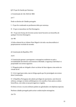 77
§ 3º O que for banido por Sentença.
c) Constituição de 4 de Abril de 1834
artº 7
Perde os direitos de Cidadão português:
I - O que for condenado no perdimento deles por sentença;
II - O que se naturalizar em País Estrangeiro;
III - O que sem licença do Governo aceitar mercê lucrativa ou honorífica de
qualquer Governo Estrangeiro.
Artº 98
A linha colateral do ex-Infante Dom Miguel e de toda a sua descendência é
perpetuamente excluída da sucessão.
d) Constituição da Republica 1911
Artº3
A Constituição garante a portugueses e estrangeiros residentes no país a
inviolabilidade dos direitos concernentes à liberdade, à segurança individual e à
propriedade nos termos seguintes:
1.º Ninguém pode ser obrigado a fazer ou deixar de fazer alguma coisa senão em
virtude da lei.
2.º A lei é igual para todos, mas só obriga aquela que for promulgada nos termos
desta Constituição.
3.º A República Portuguesa não admite privilégio de nascimento, nem foros de
nobreza, extingue os títulos nobiliárquicos e de conselho e bem assim as ordens
honoríficas, com todas as suas prerrogativas e regalias.
Os feitos cívicos e os actos militares podem ser galardoados com diplomas especiais.
Nenhum cidadão português pode aceitar condecorações estrangeiras.
Artº 74
 