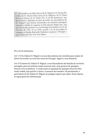79
Diz a lei do banimento:
Artº 1 O Ex-Infante D. Miguel e os seus descendentes são excluídos para sempre do
direito de suceder na coroa dos reinos de Portugal, Algarve e seus domínios.
Artº 2 O mesmo Ex-Infante D. Miguel, e seus descendentes são banidos do território
português, para em nenhum tempo entrarem nele, nem gozarem de quaisquer
direitos civis ou políticos. A conservação ou aquisição de quaisquer bens fica-lhes
sendo vedada, seja qual for o título e a natureza dos mesmos. Os patrimoniais, e
particulares do Ex-Infante D. Miguel, de qualquer espécie que sejam, ficam sujeitos
às regras gerais de indemnização
 