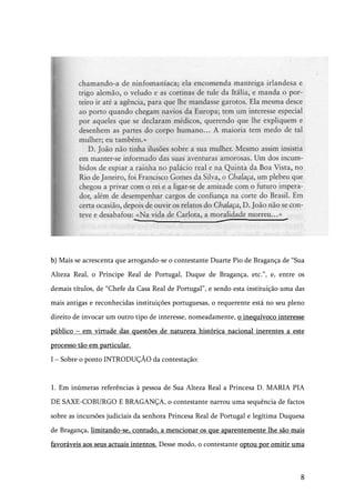 8
b) Mais se acrescenta que arrogando-se o contestante Duarte Pio de Bragança de “Sua
Alteza Real, o Príncipe Real de Portugal, Duque de Bragança, etc.”, e, entre os
demais títulos, de “Chefe da Casa Real de Portugal”, e sendo esta instituição uma das
mais antigas e reconhecidas instituições portuguesas, o requerente está no seu pleno
direito de invocar um outro tipo de interesse, nomeadamente, o inequívoco interesse
público – em virtude das questões de natureza histórica nacional inerentes a este
processo tão em particular.
I – Sobre o ponto INTRODUÇÃO da contestação:
1. Em inúmeras referências à pessoa de Sua Alteza Real a Princesa D. MARIA PIA
DE SAXE-COBURGO E BRAGANÇA, o contestante narrou uma sequência de factos
sobre as incursões judiciais da senhora Princesa Real de Portugal e legítima Duquesa
de Bragança, limitando-se, contudo, a mencionar os que aparentemente lhe são mais
favoráveis aos seus actuais intentos. Desse modo, o contestante optou por omitir uma
 