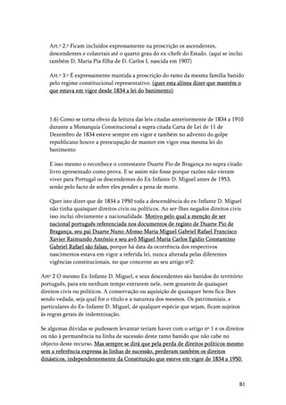81
Art.º 2.º Ficam incluídos expressamente na proscrição os ascendentes,
descendentes e colaterais até o quarto grau do ex-chefe do Estado. (aqui se inclui
também D, Maria Pia filha de D. Carlos I, nascida em 1907)
Art.º 3.º É expressamente mantida a proscrição do ramo da mesma família banido
pelo regime constitucional representativo. (quer esta alínea dizer que mantém o
que estava em vigor desde 1834 a lei do banimento)
1.6) Como se torna obvio da leitura das leis citadas anteriormente de 1834 a 1910
durante a Monarquia Constitucional a supra citada Carta de Lei de 11 de
Dezembro de 1834 esteve sempre em vigor e também no advento do golpe
republicano houve a preocupação de manter em vigor essa mesma lei do
banimento
E isso mesmo o reconhece o contestante Duarte Pio de Bragança no supra citado
livro apresentado como prova. E se assim não fosse porque razões não vieram
viver para Portugal os descendentes do Ex-Infante D. Miguel antes de 1953,
senão pelo facto de sobre eles pender a pena de morte.
Quer isto dizer que de 1834 a 1950 toda a descendência do ex-Infante D. Miguel
não tinha quaisquer direitos civis ou políticos. Ao ser-lhes negados direitos civis
isso inclui obviamente a nacionalidade. Motivo pelo qual a menção de ser
nacional português referenciada nos documentos de registo de Duarte Pio de
Bragança, seu pai Duarte Nuno Afonso Maria Miguel Gabriel Rafael Francisco
Xavier Raimundo António e seu avô Miguel Maria Carlos Egídio Constantino
Gabriel Rafael são falsas, porque há data da ocorrência dos respectivos
nascimentos estava em vigor a referida lei, nunca alterada pelas diferentes
vigências constitucionais, no que concerne ao seu artigo nº2:
Artº 2 O mesmo Ex-Infante D. Miguel, e seus descendentes são banidos do território
português, para em nenhum tempo entrarem nele, nem gozarem de quaisquer
direitos civis ou políticos. A conservação ou aquisição de quaisquer bens fica-lhes
sendo vedada, seja qual for o título e a natureza dos mesmos. Os patrimoniais, e
particulares do Ex-Infante D. Miguel, de qualquer espécie que sejam, ficam sujeitos
às regras gerais de indemnização.
Se algumas dúvidas se pudessem levantar teriam haver com o artigo nº 1 e os direitos
ou não à permanência na linha de sucessão deste ramo banido que não cabe no
objecto deste recurso. Mas sempre se dirá que pela perda de direitos políticos mesmo
sem a referência expressa às linhas de sucessão, perderam também os direitos
dinásticos, independentemente da Constituição que esteve em vigor de 1834 a 1950.
 