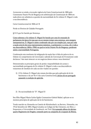 82
Acrescente-se ainda a invocada vigência da Carta Constitucional de 1826 pelo
Contestante Duarte Pio de Bragança em substituição da Constituição de 1834 em
nada altera em substância a questão da nacionalidade do Ex-infante D. Miguel e toda
a sua descendência
Carta Constitucional de 1826 artº 8
Perde os Direitos de Cidadão Português:
§ 3º O que for banido por Sentença.
Como sabemos o Ex-infante D. Miguel foi banido por uma lei emanada do
parlamento da época lei essa que era ao mesmo tempo uma sentença, sem margens
interpretativas, D. Miguel é assim condenado não por um simples juiz, mas por toda
a nação através dos seus representantes máximos, o parlamento e a coroa, ele e toda a
sua descendência (1834 a 1950) na qual se inclui Duarte Pio de Bragança, perderam
assim a nacionalidade Portuguesa.
Condenação esta resultante da indignação da nação face à falta de palavra do ex.
Infante no cumprimento da Convenção e adenda da Convenção de Evoramonte onde
declarava “não mais imiscuir-se em negócios destes reinos e seus domínios”
Demonstrados os princípios gerais de perda e impossibilidade de acesso à
nacionalidade portuguesa do Ex-infante D. Miguel e toda a sua descendência
trataremos de imediato de cada um dos visados em questão:
1) O Ex-Infante D. Miguel não restam duvidas que pela aplicação da lei do
banimento e do artº 8 nº 3 da carta Constitucional, deixou de ser português
passando à condição de apátrida.
2) Da nacionalidade de “D”. Miguel II
Seu filho Miguel Maria Carlos Egídio Constantino Gabriel Rafael, aplicam-se os
mesmos princípios de aplicação da lei do banimento.
Tendo nascido na Alemanha no Castelo de Kleinheubach, na Baviera, Alemanha, em
19 de Setembro de 1853, Miguel estudou no Colégio de São Clemente, em Metz, e
frequentou a Universidade de Innsbruck, em Tirol. Foi nomeado alferes do décimo
quarto Regimento de Dragões, tomando parte na campanha de ocupação da Bósnia.
 