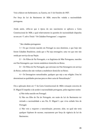 85
Veio a falecer em Seebenstern, na Áustria, em 11 de Outubro de 1927.
Por força da Lei do Banimento de 1834, estava-lhe vedada a nacionalidade
portuguesa.
Ainda assim, refira-se que à época do seu nascimento se aplicava a Carta
Constitucional de 1826, a qual relativamente às questões de nacionalidade dispunha
no seu art.º 7, sob o Titulo “ Os Cidadãos Portugueses”, o seguinte:
“ São cidadãos portugueses:
1.º- Os que tiverem nascido em Portugal ou seus domínios, e que hoje não
forem Cidadãos Brasileiros, ainda que o Pai seja estrangeiro, uma vez que este não
resida por serviço da sua Nação.
2.º - Os Filhos de Pai Português, e os ilegítimos de Mãe Portuguesa, nascidos
em País Estrangeiro, que vierem estabelecer domicílio no Reino.
3.º - Os Filhos de Pai Português, que estivesse em País Estrangeiro em serviço
do Reino, embora eles não venham a estabelecer domicilio no Reino.
4.º- Os Estrangeiros naturalizados, qualquer que seja a sua religião; Uma lei
determinará as qualidades precisas para se obter carta de Naturalização.”
Ora a aplicação deste art.º 7 da Carta Constitucional de 1826 à situação concreta de
D. Miguel II impedia-o de aceder à nacionalidade portuguesa, pelas seguintes razões:
a) Não tinha nascido em Portugal;
b) Não era filho de Pai de Português, em razão da Lei do Banimento ter
retirado a nacionalidade a seu Pai, D. Miguel I, que vivia exilado fora de
Portugal;
c) Não veio a requerer a naturalização, processo, aliás, no qual não teria
qualquer hipótese de sucesso, exactamente por força da vigência da Lei do
Banimento.
 