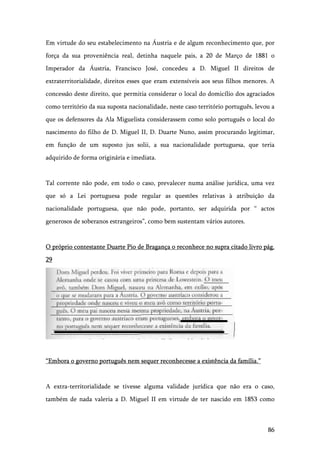 86
Em virtude do seu estabelecimento na Áustria e de algum reconhecimento que, por
força da sua proveniência real, detinha naquele pais, a 20 de Março de 1881 o
Imperador da Áustria, Francisco José, concedeu a D. Miguel II direitos de
extraterritorialidade, direitos esses que eram extensíveis aos seus filhos menores. A
concessão deste direito, que permitia considerar o local do domicílio dos agraciados
como território da sua suposta nacionalidade, neste caso território português, levou a
que os defensores da Ala Miguelista considerassem como solo português o local do
nascimento do filho de D. Miguel II, D. Duarte Nuno, assim procurando legitimar,
em função de um suposto jus solii, a sua nacionalidade portuguesa, que teria
adquirido de forma originária e imediata.
Tal corrente não pode, em todo o caso, prevalecer numa análise jurídica, uma vez
que só a Lei portuguesa pode regular as questões relativas à atribuição da
nacionalidade portuguesa, que não pode, portanto, ser adquirida por “ actos
generosos de soberanos estrangeiros”, como bem sustentam vários autores.
O próprio contestante Duarte Pio de Bragança o reconhece no supra citado livro pág.
29
“Embora o governo português nem sequer reconhecesse a existência da família.”
A extra-territorialidade se tivesse alguma validade jurídica que não era o caso,
também de nada valeria a D. Miguel II em virtude de ter nascido em 1853 como
 