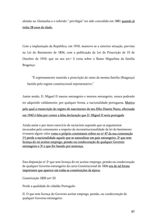 87
alemão na Alemanha e o referido “ privilégio” ter sido concedido em 1881 quando já
tinha 28 anos de idade.
Com a implantação da República, em 1910, manteve-se a anterior situação, prevista
na Lei do Banimento de 1834, com a publicação da Lei da Proscrição de 15 de
Outubro de 1910, que no seu art.º 3 versa sobre o Ramo Miguelista da família
Bragança:
“É expressamente mantida a proscrição do ramo da mesma família (Bragança)
banido pelo regime constitucional representativo.”
Assim sendo, D. Miguel II nasceu estrangeiro e morreu estrangeiro, nunca podendo
ter adquirido validamente, por qualquer forma, a nacionalidade portuguesa. Motivo
pelo qual a transcrição do registo de nascimento de seu filho Duarte Nuno, efectuada
em 1942 é falsa por conter a falsa declaração que D. Miguel II seria português
Ainda assim e por mero exercício de raciocínio supondo que os argumentos
invocados pelo contestante a respeito da inconstitucionalidade da lei do banimento
tivessem algum valor como o próprio contestante refere no nº 47 da sua contestação
1º) perde a nacionalidade aquele que se naturalizar em paiz estrangeiro, 2º que sem
licença do rei aceitar emprego, pensão ou condecoração de qualquer Governo
estrangeiro e 3º o que for banido por sentença.
Esta disposição nº 2º que sem licença do rei aceitar emprego, pensão ou condecoração
de qualquer Governo estrangeiro da carta Constitucional de 1826 era de tal forma
importante que aparece em todas as constituições da época:
Constituição 1820 artº 23
Perde a qualidade de cidadão Português:
II. O que sem licença do Governo aceitar emprego, pensão, ou condecoração de
qualquer Governo estrangeiro.
 
