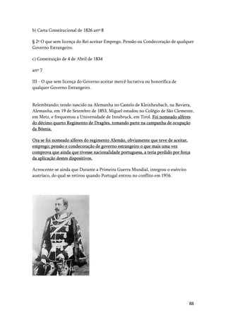 88
b) Carta Constitucional de 1826 artº 8
§ 2º O que sem licença do Rei aceitar Emprego, Pensão ou Condecoração de qualquer
Governo Estrangeiro.
c) Constituição de 4 de Abril de 1834
artº 7
III - O que sem licença do Governo aceitar mercê lucrativa ou honorífica de
qualquer Governo Estrangeiro.
Relembrando; tendo nascido na Alemanha no Castelo de Kleinheubach, na Baviera,
Alemanha, em 19 de Setembro de 1853, Miguel estudou no Colégio de São Clemente,
em Metz, e frequentou a Universidade de Innsbruck, em Tirol. Foi nomeado alferes
do décimo quarto Regimento de Dragões, tomando parte na campanha de ocupação
da Bósnia.
Ora se foi nomeado alferes do regimento Alemão, obviamente que teve de aceitar,
emprego; pensão e condecoração de governo estrangeiro o que mais uma vez
comprova que ainda que tivesse nacionalidade portuguesa, a teria perdido por força
da aplicação destes dispositivos.
Acrescente-se ainda que Durante a Primeira Guerra Mundial, integrou o exército
austríaco, do qual se retirou quando Portugal entrou no conflito em 1916.
 