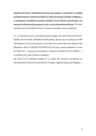 9
sequência de factos e informações relevantes que ajudam a compreender a validade
da filiação paterna e materna da Infanta D. Maria Pia de Saxe-Coburgo e Bragança, e
a consequente invalidade da sentença referida à luz do direito internacional e do
estatuto de soberania de que gozam os reis e os seus descendentes directos. Por entre
esses factos por ele omitidos contam-se inúmeros exemplos como os seguintes:
1.1. Ao contrário do que o contestante pretende alegar, Sua Alteza Real a Princesa D.
MARIA PIA DE SAXE-COBURGO E BRAGANÇA, desde o dia 14 de Março de 1907
(dia seguinte ao do seu nascimento) e até à data da sua morte, por Carta Régia de Sua
Majestade o Rei D. CARLOS I DE PORTUGAL (seu pai), possuiu legalmente o nome
de “Maria Pia” – nome da sua avó paterna, a Rainha D. MARIA PIA DE SABÓIA – e
os apelidos reais “Saxe-Coburgo e Bragança”
Em prova de tal afirmação seguem-se, as cópias dos inúmeros documentos de
identificação da senhora Princesa Real de Portugal e legítima Duquesa de Bragança.
 