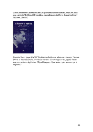 90
Ainda assim se face ao exposto resta-se qualquer dúvida teríamos a prova dos nove
que o próprio “D. Miguel II” nos dá no chamado pacto de Dover do qual no livro “
Salazar e a Rainha”
Pacto de Dover (págs. 89 a 92) “Diz Caetano Beirão que sobre esse chamado Pacto de
Dover se discorreu muito, todavia de concreto ficando segundo ele, apenas a nota
que o pretendente legitimista (Miguel Bragança II) escreveu…para ser entregue à
imprensa.”
 