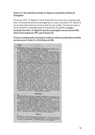 92
Ponto nº 3 “ São restituídos ao Senhor D. Miguel e à sua família os direitos de
Portugueses”
Ou seja em 1912 “ D, Miguel II” avô de Duarte Pio envia uma nota à imprensa onde
pede a devolução dos direitos de português para si e para a sua família a D. Manuel II
que já nada poderia fazer por ele em virtude de estar exilado. E de estar em vigor as
leis do banimento confirmadas pela lei da proscrição da republica. Se pede a
devolução bem sabia “ D. Miguel II” que não era português, nem ele nem seu filho
Duarte Nuno nascido em 1907 e pai de Duarte Pio.
No ponto 4 também pede a devolução do estado de nobreza, perdido pela sua família
por decreto de D. Pedro IV a 18 de Março de 1834.
 
