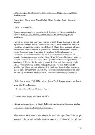 93
Motivo pelo qual são falsas as referencias a títulos nobiliárquicos nos registos de
nascimento de:
Duarte Nuno Afonso Maria Miguel Gabriel Rafael Francisco Xavier Raimundo
António
Duarte Pio de Bragança
Onde os mesmos aparecem como duques de Bragança em clara oposição às leis
vigentes, facto que aliás deve ser também anulado dos referidos registos de
nascimento.
. Acrescente-se que para preservar o estatuto de chefe de casa dinástica, se para tal
legitimidade tivessem, à luz do direito internacional e assim dessa forma manter o
estatuto de soberano não reinante o ex. Infante D. Miguel I e os seus descendentes,
no qual se inclui Duarte Pio de Bragança nunca poderiam abdicar dessa soberania,
como o fizeram ao longo de gerações. O ex. Infante D. Miguel quando em
Evoramonte assinou uma adenda declarando que nunca mais se imiscuiria em
negócios destes reino e seus domínios, Miguel II avô de Duarte Pio quando serviu no
exercito Austríaco, o seu filho Duarte Nuno quando mandou os seus partidários
obedecer a D. Manuel II e Inclusive o próprio Sr. Duarte de Bragança que tendo
servido voluntariamente na Força Aérea portuguesa e por esse motivo jurado
bandeira, isto é jurar respeitar a Constituição e as leis da Republica Portuguesa (na
qual se inclui o artigo nº288, alínea b, nº 2 “ a forma republicana constitui um limite
material à própria revisão constitucional”) o tornam um cidadão igual aos outros
1.8) D. Duarte Nuno (1907-1976), pai de. Duarte Pio de Bragança nasceu na Áustria
tendo falecido em Portugal.
1. Da nacionalidade de D. Duarte Nuno
D. Duarte Nuno nasceu na Áustria, em 1907.
Não era, assim, português em função do local de nascimento, continuando a aplicar-
se-lhe o disposto na já referida Lei do Banimento.
Admitindo-se, estritamente para efeitos de raciocínio, que fosse filho de pai
português, a lei da nacionalidade vigente à época era o Código Civil de 1867, que
 