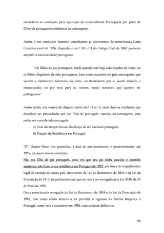 94
estabelecia as condições para aquisição da nacionalidade Portuguesa por parte de
filhos de portugueses residentes no estrangeiro.
Assim, e em condições bastante semelhantes às decorrentes da mencionada Carta
Constitucional de 1826, dispunha o art.º 18 n.º 3 do Código Civil de 1867 poderem
adquirir a nacionalidade portuguesa:
“ Os filhos de pae portuguez, ainda quando este haja sido expulso do reino, ou
os filhos illegitimos de mãe portugueza, bem como nascidos em paiz estrangeiro, que
vierem a estabelecer domicilio no reino, ou declararem por si, sendo maiores e
emancipados, ou por seus paes ou tutores, sendo menores, que querem ser
portuguezes.”
Assim sendo, nos termos do disposto neste art.º 18 n.º 3, eram duas as condições que
deveriam ser preenchidas por um filho de português, nascido no estrangeiro, para
poder ser considerado português:
a) Uma declaração formal do desejo de ser nacional português;
b) Fixação de Residência em Portugal;
“D”. Duarte Nuno não preenchia, à data do seu nascimento e posteriormente, até
1955, qualquer dessas condições.
Não era filho de pai português, uma vez que seu pai tinha nascido e morrido
austríaco; não fixou a sua residência em Portugal até 1955, por força do impedimento
legal de entrada no nosso país, decorrente da Lei do Banimento de 1834 e da Lei da
Proscrição de 1910, impedimento esse que só veio a ser revogado pela Lei 2040, de 27
de Maio de 1950.
Ora a mencionada revogação da Lei do Banimento de 1834 e da Lei da Proscrição de
1910, tem como efeito directo o de permitir o regresso da família Bragança a
Portugal, como veio a acontecer em 1955, com carácter definitivo.
 