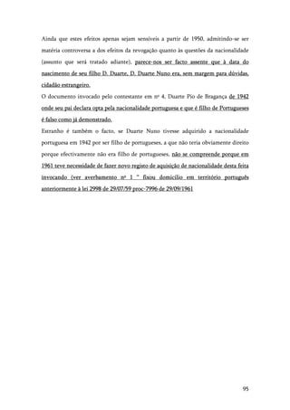 95
Ainda que estes efeitos apenas sejam sensíveis a partir de 1950, admitindo-se ser
matéria controversa a dos efeitos da revogação quanto às questões da nacionalidade
(assunto que será tratado adiante), parece-nos ser facto assente que à data do
nascimento de seu filho D. Duarte, D. Duarte Nuno era, sem margem para dúvidas,
cidadão estrangeiro.
O documento invocado pelo contestante em nº 4, Duarte Pio de Bragança de 1942
onde seu pai declara opta pela nacionalidade portuguesa e que é filho de Portugueses
é falso como já demonstrado.
Estranho é também o facto, se Duarte Nuno tivesse adquirido a nacionalidade
portuguesa em 1942 por ser filho de portugueses, a que não teria obviamente direito
porque efectivamente não era filho de portugueses, não se compreende porque em
1961 teve necessidade de fazer novo registo de aquisição de nacionalidade desta feita
invocando (ver averbamento nº 1 “ fixou domicilio em território português
anteriormente à lei 2998 de 29/07/59 proc-7996 de 29/09/1961
 