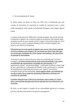 97
2. Da nacionalidade de D. Duarte.
D. Duarte nasceu em Berna, na Suíça, em 1945, não se confirmando que, pela
consulta do documento de transcrição da certidão de nascimento para a ordem
jurídica portuguesa, tenha nascido na Embaixada Portuguesa, como alegam algumas
teorias.
A respeito do documento do MNE sobre a morada da legação. Essa morada até pode
corresponder à legação e ser a mesma do registo de nascimento. Mas naquele tempo
as pessoas nasciam em casa e quando ia fazer o registo, o funcionário pergunta o local
de nascimento e o pai do contestante falsamente deu a morada da legação, para
lograr os seus objectivos usurpatórios.
Obviamente que se tivesse nascido na legação e por convite o facto ficaria registado
nos livros consulares como obrigava a lei, mas mesmo que assim tivesse sido tratar-
se-ia de um parto clandestino face às leis vigentes e sem qualquer valor para efeitos
de aquisição de nacionalidade.
Acrescente-se que ao contrário do que se pensa uma embaixada não é território
estrangeiro, em direito internacional não existe extraterritorialidade, o que existe é
inviolabilidade das representações e imunidade dos representantes. Se ad
argumentum, existisse “ extraterritorialidade”, o embaixador do Mónaco (onde o jogo
de azar é permitido) ou o embaixador da Holanda ( onde a prostituição e o consumo
de estupefacientes é legal) poderiam montar o seu “negócio” em território
estrangeiro dentro das suas embaixadas. Assim ninguém obtêm a nacionalidade por
sua mãe ter dado à luz no prédio de representação diplomática, ainda que com
conivência da autoridade.
É também indiscutível que, à data do seu nascimento, estava vedado a D. Duarte
obter a nacionalidade portuguesa por força da aplicação das Leis de Banimento e de
Proscrição.
De facto, no que respeita à situação da sua nacionalidade aplicam-se os mesmos
preceitos referidos relativamente à situação do seu progenitor.
 