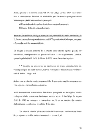 98
Assim, aplicava-se o disposto no art.º 18 n.º 3 do Código Civil de 1867, sendo então
duas as condições que deveriam ser preenchidas para um filho de português nascido
no estrangeiro poder ser considerado português:
a) Uma declaração formal do desejo de ser nacional português;
b) Fixação de Residência em Portugal.
Nenhuma das referidas condições se encontrava preenchida à data do nascimento de
D. Duarte, nem o foram posteriormente, até 1955 quando a família Bragança regressa
a Portugal e aqui fixa a sua residência.
Em relação à situação concreta de D. Duarte, uma terceira hipótese poderia ser
considerada, correspondendo ao previsto no art.º 142 do Regulamento Consular,
aprovado pela Lei 6462, de 20 de Março de 2006, e que dispunha o seguinte:
“ A inscrição de um assento de nascimento no registo consular, feito em
presença dos pais do recém-nascido, supre a declaração de nacionalidade prevista no
art.º 18 n.º3 do Código Civil”
Seriam estas as três vias possíveis para um filho de português, nascido no estrangeiro,
vir a adquirir a nacionalidade portuguesa.
Ainda relativamente ao nascimento de filhos de portugueses no estrangeiro, haveria
a obrigatoriedade, nos termos do disposto no art.º 105 n.º 3 do Código do Registo
Civil de 1932, de promover a transcrição nos livros de registos dos agentes
diplomáticos e consulares da ocorrência de tal facto:
“Os assentos lavrados pelas autoridades locais relativos a nascimentos e óbitos
de portugueses ocorridos na área da respectiva circunscrição”
 