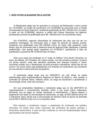 2
1. DOS FATOS ALEGADOS PELO AUTOR
O Reclamante alega que foi aprovado no concurso da Reclamada e tomou posse
em 10/12/2002, na função de escriturário. Em 01/06/2003 foi promovido para a função
comissionada de Caixa Executivo, recebendo gratificação de R$ 1.000,00 (hum mil reais).
A partir do dia 01/08/2006, assumiu a chefia dos Caixas Executivos da Agência,
percebendo aumento da gratificação para R$ 1.500,00 (hum mil e quinhentos reais).
Em 01/04/2010, segundo informações do reclamante ele aduz que por ser um
excelente empregado, foi promovido para o cargo de gerente de pessoa jurídica,
ampliando sua gratificação para R$ 5.000,00 (cinco mil reais). Não passando muito
tempo, logo foi promovido para a Gerência Geral da Agência Estilo (destinada a clientes
preferenciais, com grande poder aquisitivo) em 01/03/2011, percebendo á titulo de
gratificação a quantia de R$ 10.000,00 (dez mil reais).
Este novo cargo era localizado no 4º andar do Edifício Torre Santa Terezinha, no
bairro da Aldeota, em Fortaleza. No mesmo prédio, nos três primeiros andares, funciona
um pronto socorro, onde são atendidos pacientes com doenças tropicais e índios,
ocorrendo contato com o Reclamante na porta principal e elevadores, sendo tais de uso
comum. No quinto andar está estabelecida uma empresa de combustível, que armazena
em sua estrutura muitos tambores de gasolina.
O reclamante alega ainda que em 05/05/2013, por não atingir as metas
determinadas pela Superintendência Regional do Banco do Brasil e, teria perdido a
comissão de Gerente Geral, voltando assim, ao cargo de escriturário e percebendo a
remuneração inicial, onde tudo começou.
Em sua reclamatória trabalhista o reclamante alega que no dia 28/07/2014 foi
misteriosamente e sumariamente demitido, tendo o seu aviso prévio indenizado.
Afirmando que ao pagar as verbas rescisórias e indenizatórias, o Banco efetuou o
pagamento com base na remuneração de escriturário, ou seja, de R$ 5.600,00 (cinco mil
e seiscentos reais). Sendo que a remuneração do Gerente Geral na época da demissão
era de R$ 21.300,00 (vinte e um mi e trezentos reais).
Pelo exposto, o reclamante requer a condenação da reclamada nos pedidos
elencados na inicial, bem como concessão dos préstimos da justiça gratuita e
honorários advocatícios. A ação em tela, conforme se verá da fundamentação abaixo
apresentada, não merece amparo.
 