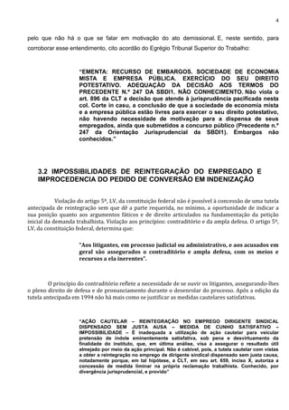 4
pelo que não há o que se falar em motivação do ato demissional. E, neste sentido, para
corroborar esse entendimento, cito acordão do Egrégio Tribunal Superior do Trabalho:
“EMENTA: RECURSO DE EMBARGOS. SOCIEDADE DE ECONOMIA
MISTA E EMPRESA PÚBLICA. EXERCÍCIO DO SEU DIREITO
POTESTATIVO. ADEQUAÇÃO DA DECISÃO AOS TERMOS DO
PRECEDENTE N.º 247 DA SBDI1. NÃO CONHECIMENTO. Não viola o
art. 896 da CLT a decisão que atende à jurisprudência pacificada nesta
col. Corte in casu, a conclusão de que a sociedade de economia mista
e a empresa pública estão livres para exercer o seu direito potestativo,
não havendo necessidade de motivação para a dispensa de seus
empregados, ainda que submetidos a concurso público (Precedente n.º
247 da Orientação Jurisprudencial da SBDI1). Embargos não
conhecidos.”
3.2 IMPOSSIBILIDADES DE REINTEGRAÇÃO DO EMPREGADO E
IMPROCEDENCIA DO PEDIDO DE CONVERSÃO EM INDENIZAÇÃO
Violação do artigo 5º, LV, da constituição federal não é possível à concessão de uma tutela
antecipada de reintegração sem que dê a parte requerida, no mínimo, a oportunidade de indicar a
sua posição quanto aos argumentos fáticos e de direito articulados na fundamentação da petição
inicial da demanda trabalhista. Violação aos princípios: contraditório e da ampla defesa. O artigo 5º,
LV, da constituição federal, determina que:
“Aos litigantes, em processo judicial ou administrativo, e aos acusados em
geral são assegurados o contraditório e ampla defesa, com os meios e
recursos a ela inerentes”.
O princípio do contraditório reflete a necessidade de se ouvir os litigantes, assegurando-lhes
o pleno direito de defesa e de pronunciamento durante o desenrolar do processo. Após a edição da
tutela antecipada em 1994 não há mais como se justificar as medidas cautelares satisfativas.
“AÇÃO CAUTELAR – REINTEGRAÇÃO NO EMPREGO DIRIGENTE SINDICAL
DISPENSADO SEM JUSTA AUSA – MEDIDA DE CUNHO SATISFATIVO –
IMPOSSIBILIDADE – É inadequada a utilização de ação cautelar para veicular
pretensão de índole eminentemente satisfativa, sob pena e desvirtuamento da
finalidade do instituto, que, em última análise, visa a assegurar o resultado útil
almejado por meio da ação principal. Não é cabível, pois, a tutela cautelar com vistas
a obter a reintegração no emprego de dirigente sindical dispensado sem justa causa,
notadamente porque, em tal hipótese, a CLT, em seu art. 659, inciso X, autoriza a
concessão de medida liminar na própria reclamação trabalhista. Conhecido, por
divergência jurisprudencial, e provido”
 