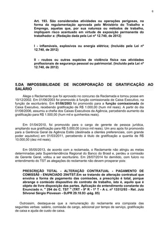 6
Art. 193. São consideradas atividades ou operações perigosas, na
forma da regulamentação aprovada pelo Ministério do Trabalho e
Emprego, aquelas que, por sua natureza ou métodos de trabalho,
impliquem risco acentuado em virtude de exposição permanente do
trabalhador a: (Redação dada pela Lei nº 12.740, de 2012)
I - inflamáveis, explosivos ou energia elétrica; (Incluído pela Lei nº
12.740, de 2012)
II - roubos ou outras espécies de violência física nas atividades
profissionais de segurança pessoal ou patrimonial. (Incluído pela Lei nº
12.740, de 2012)
5.DA IMPOSSIBILIDADE DE INCORPORAÇÃO DE GRATIFICAÇÃO AO
SALÁRIO
Alega o Reclamante que foi aprovado no concurso da Reclamada e tomou posse em
10/12/2002. Em 01/06/2003 foi promovido à função comissionada de Caixa Executivo, na
função de escriturário. Em 01/06/2003 foi promovido para a função comissionada de
Caixa Executivo, recebendo gratificação de R$ 1.000,00 (hum mil reais). A partir do dia
01/08/2006, assumiu a chefia dos Caixas Executivos da Agência, percebendo aumento da
gratificação para R$ 1.500,00 (hum mil e quinhentos reais).
Em 01/04/2010, foi promovido para o cargo de gerente de pessoa jurídica,
ampliando sua gratificação para R$ 5.000,00 (cinco mil reais). Um ano após foi promovido
para a Gerência Geral da Agência Estilo (destinada a clientes preferenciais, com grande
poder aquisitivo) em 01/03/2011, percebendo á titulo de gratificação a quantia de R$
10.000,00 (dez mil reais).
Em 05/05/2013, de acordo com a reclamada, o Reclamante não atingiu as metas
determinadas pela Superintendência Regional do Banco do Brasil e, perdeu a comissão
de Gerente Geral, voltou a ser escriturário. Em 28/07/2014 foi demitido, com fulcro no
entendimento do TST as alegações do reclamante não devem prosperar pois:
PRESCRIÇÃO TOTAL - ALTERAÇÃO CONTRATUAL - PAGAMENTO DE
COMISSÃ0 - ENUNCIADO 294/TST.Em se tratando de alteração contratual que
envolva a forma de pagamento das comissões, a prescrição é total, porque
abrange o conteúdo dispositivo do contrato de trabalho, isto é, aquilo que é
objeto de livre disposição das partes. Aplicação do entendimento constante do
Enunciado n. " 294 do C. TST " (TRT - 9ª R - 1ª T - A c. nº 13312/93 - Rel. Juiz
Silvonei Sérgio Piovesan - DJPR 29.10.93 -pág. 85)
Outrossim, destaque-se que a remuneração do reclamante era composta das
seguintes verbas: salário, comissão de cargo, adicional por tempo de serviço, gratificação
de caixa e ajuda de custo de caixa.
 