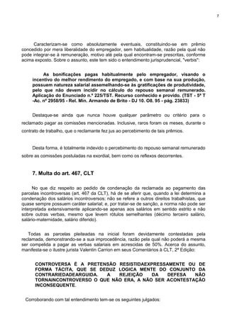 7
Caracterizam-se como absolutamente eventuais, constituindo-se em prêmio
concedido por mera liberalidade do empregador, sem habitualidade, razão pela qual não
pode integrar-se à remuneração, motivo até pela qual encontram-se prescritas, conforme
acima exposto. Sobre o assunto, este tem sido o entendimento jurisprudencial, "verbis":
As bonificações pagas habitualmente pelo empregador, visando o
incentivo do melhor rendimento do empregado, e com base na sua produção,
possuem natureza salarial assemelhando-se às gratificações de produtividade,
pelo que não devem incidir no cálculo do repouso semanal remunerado.
Aplicação do Enunciado n.º 225/TST. Recurso conhecido e provido. (TST - 5ª T
-Ac. nº 2958/95 - Rel. Min. Armando de Brito - DJ 10. O8. 95 - pág. 23833)
Destaque-se ainda que nunca houve qualquer parâmetro ou critério para o
reclamado pagar as comissões mencionadas. Inclusive, raros foram os meses, durante o
contrato de trabalho, que o reclamante fez jus ao percebimento de tais prêmios.
Desta forma, é totalmente indevido o percebimento do repouso semanal remunerado
sobre as comissões postuladas na exordial, bem como os reflexos decorrentes.
7. Multa do art. 467, CLT
No que diz respeito ao pedido de condenação da reclamada ao pagamento das
parcelas incontroversas (art. 467 da CLT), há de se aferir que, quando a lei determina a
condenação dos salários incontroversos; não se refere a outros direitos trabalhistas, que
quase sempre possuem caráter salarial; e, por tratar-se de sanção, a norma não pode ser
interpretada extensivamente aplicando-se apenas aos salários em sentido estrito e não
sobre outras verbas, mesmo que levem rótulos semelhantes (décimo terceiro salário,
salário-maternidade, salário diferido).
Todas as parcelas pleiteadas na inicial foram devidamente contestadas pela
reclamada, demonstrando-se a sua improcedência, razão pela qual não poderá a mesma
ser compelida a pagar as verbas salariais em acrescidas de 50%. Acerca do assunto,
manifesta-se o ilustre jurista Valentin Carrion em seus Comentários à CLT, 2ª Edição:
CONTROVERSA É A PRETENSÃO RESISTIDAEXPRESSAMENTE OU DE
FORMA TÁCITA, QUE SE DEDUZ LOGICA MENTE DO CONJUNTO DA
CONTRARIEDADEARGUIDA. A REJEIÇÃO DA DEFESA NÃO
TORNAINCONTROVERSO O QUE NÃO ERA, A NÃO SER ACONTESTAÇÃO
INCONSEQUENTE.
Corroborando com tal entendimento tem-se os seguintes julgados:
 