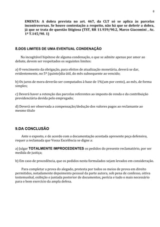 8
EMENTA: A dobra prevista no art. 467, da CLT só se aplica às parcelas
incontroversas. Se houve contestação a respeito, não há que se deferir a dobra,
já que se trata de questão litigiosa (TST, RR 11.939/90.2, Marco Giacomini , Ac.
1ª T.145/90. 1)
8.DOS LIMITES DE UMA EVENTUAL CONDENAÇÃO
Na incogitável hipótese de alguma condenação, o que se admite apenas por amor ao
debate, devem ser respeitados os seguintes limites:
a) O vencimento da obrigação, para efeitos de atualização monetária, deverá se dar,
evidentemente, no 5º (quinto)dia útil, do mês subsequente ao vencido;
b) Os juros de mora deverão ser computados à base de 1%(um por cento), ao mês, de forma
simples;
c) Deverá haver a retenção das parcelas referentes ao imposto de renda e da contribuição
previdenciária devida pelo empregado;
d) Deverá ser observada a compensação/dedução dos valores pagos ao reclamante ao
mesmo título
9.DA CONCLUSÃO
Ante o exposto, e de acordo com a documentação acostada apresente peça defensiva,
requer a reclamada que Vossa Excelência se digne a:
a) Julgar TOTALMENTE IMPROCEDENTES os pedidos do presente reclamatório, por ser
medida de justiça;
b) Em caso de procedência, que os pedidos nesta formulados sejam levados em consideração.
Para completar a prova do alegado, protesta por todos os meios de prova em direito
permitidos, notadamente depoimento pessoal da parte autora, sob pena de confesso, oitiva
testemunhal, exibição e juntada posterior de documentos, perícia e tudo o mais necessário
para o bom exercício da ampla defesa.
 