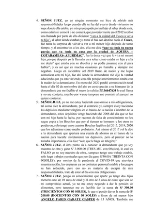 4. SEÑOR JUEZ, yo en ningún momento me hice de olvido mis
responsabilidades luego cuando ella se fue del cuarto donde vivíamos no
supe donde ella estaba, yo más preocupado por mi hijo el saber donde esta,
como estaría si comerá o no comerá, que posteriormente en el 2012 recibió
una llamada por parte de ella diciendo “ven a la cuidad del Cusco a ver a
tu hijo”, al saber donde estaban yo tome el bus con destino hacia el Cusco,
fue tanta la sorpresa de volver a ver a mi menor hijo después de tanto
tiempo, y al encontrarlos a los dos, ella me dice “que ya tenia su nueva
pareja que ya tenia su casa por la ciudad de AQUIRA –
COTABAMBAS- APURIMAC”, fue la única vez que lo vi a mi menor
hijo, porque después yo la llamaba para saber como estaba mi hijo y ella
me decía” que estaba con su abuelita y no podía pasarme con el para
hablar”, y es así que en muchas ocasiones yo llamaba y siempre me
negaban. Luego en diciembre del 2019 llamo de nuevo y me logro
comunicar con mi hijo, fue ahí donde la demandante me dijo la verdad
aduciendo que ya esta viviendo con ella porque anteriormente estaba con
la madre de la demandante. En enero del 2020 perdió comunicación total
hasta el día 02 de noviembre del año en curso gracias a su hermano de la
demandante que me facilito el nuero de celular N° 96647634 lo cual llama
y no me contesta, escribo por wasap tampoco me constato al parecer no
quiere contestar.
5. SEÑOR JUEZ, yo no me estoy haciendo caso omiso a mis obligaciones,
tal como dice la demandante, por el contrario yo siempre estoy haciendo
los depósitos mediante telegiros en el banco de la nación a nombre de la
demandante, estos depósitos vengo haciendo del 2008 del día que se fue
con mi hijo hasta la fecha, por razones de falta de conocimiento no les
saque copia a los Boucher que por el tiempo se borraron y los otros se
perdieron, solo tengo unos cuantos Boucher legibles del 2017, 2019, 2020
que los adjuntarse como medio probatorio. Así mismo el 2017 yol le dije
a la demandante que apertura una cuenta de ahorros en el banco de la
nación para hacerle directamente los depósitos, pero al parecer no lo
tomaba importancia, ella dice “solo que le haga un telegirto”
6. SEÑOR JUEZ, el otro punto da a conocer la demandante que yo soy
maestro de otra y gano S/ 3-000-00 (TRES MIL con 00soles), lo cual es
FALSO yo no soy maestro de obra,, tampoco tengo una trabajo estable,
solo hago trabajos eventuales que por día gano S/30.00 ( TREINTA CON
00SOLES), por motivo de la pandemia el COVID-19 que atraviesa
muestra nación, las empresas ya no contratan personal estable y los pagos
sa han reducido, pero eso no es materia de escapar de mis
responsabilidades, trato de estar al día con mis obligaciones.
7. SEÑOR JUEZ, pongo en conocimiento que aparte yo tengo dos hijos
menores uno de 10 años de edad y el otro de 3 años de edad, que son de
mi compromiso actual, yo no me estoy negando a dar la pensión de
alimentos, pero tampoco me es factible dar la suma de S/ 300.00
(TRECIENTOS CON 00 SOLES), lo que sí puedo dar es la suma de S/
200.00 (DOCIENTOS CON 00 SOLES) a favor de mi menor hijo
ANGELO FARID GARATE GASPER de 13 AÑOS. También me
 