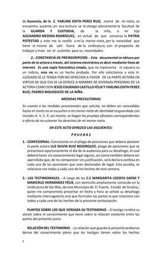 5
de Ausencia, de la C. YARLING EDITH PEREZ RUIZ, mamá de mi nieta, se
encuentra ausente, en esa tesitura se le otorga plenamente la facultad de
la GUARDA Y CUSTODIA, de la niña, a mi hijo
ALEJANDRO MEDINA RODRÍGUEZ, en virtud de que conserva la PATRIA
POTESTAD y este me la confió a mí la menor nieta, por la necesidad que
tiene el mismo de salir fuera de la sindicatura, con el propósito de
trabajar y traer así el sustento para su necesidades.
2.- CONSTANCIA DE PREINSCRIPCION. - Esta documental se obtuvo por
parte de la actora a través, del sistema electrónico es decir mediante línea de
internet. Es una copia fotostática simple, que no representa ni siquiera es
un indicio, mas no es un hecho probado. Por ello solicitamos a este H.
JUZGADO SE LE TENGA POR NO OFRECIDA A FAVOR DE LA PARTE ACTORA EN
VIRTUD DE QUE ESA SE LA OFRECE A NOMBRE DE DIVERSAS PERSONAS DE LA
ACTORA COMO SON JESÚS EDURADO CASTILLO FÉLIX Y YARLING EDITH PEREZ
RUIZ, PADRES BIOLOGICOS DE LA NIÑA.
MEDIDAS PRECAUTORIAS
En cuanto a las medidas provisionales que solicita, no deben ser concedidas
hasta en tanto no se escuchen a mi menor nieta de identidad resguardada con
iniciales K. V. C. P, así mismo, se hagan las pruebas oficiosas correspondientes
a efecto de no vulnerar los derechos de mi menor nieta.
EN ESTE ACTO OFREZCO LAS SIGUIENTES:
P R U E B A S
1.- CONFESIONAL: Consistente en el pliego de posiciones que deberá absolver
la parte actora LUZ OLIVIA RUIZ BOJORQUEZ, pliego de posiciones que se
presentará oportunamente el día de la audiencia para su desahogo, el cual
deberá hacer sin asesoramiento legal alguno, así como también deberá ser
apercibida que, de no comparecer sin justificación, será declara confesa en
cada una de las posiciones que sean declaradas de legal. Esta prueba, se
relaciona con todas y cada uno de los hechos de esta semana.
2.- LAS TESTIMONIALES. - A cargo de las C.C MARGARITA LOZOYA SAENZ Y
MARICRUZ HERNÁNDEZ FÉLIX, con domicilio ampliamente conocido en la
sindicatura de San Blas, de este Municipio de El Fuerte, Estado de Sinaloa,;
quien me comprometo presentar en fecha y hora se señale su desahogo
mediante interrogatorio oral que formulen las partes la que relaciono con
todos y cada uno de los hechos de la presente contestación.
PUNTOS SOBRE LOS QUE VERSARA SU TESTIMONIO. - El testigo rendirá su
ateste sobre el conocimiento que tiene sobre la relación existente entre las
partes del presente juicio.
RELACIÓN DEL TESTIMONIO. - La relación que guarda la presente probanza
deriva del conocimiento pleno que los testigos tienen sobre los hechos
 
