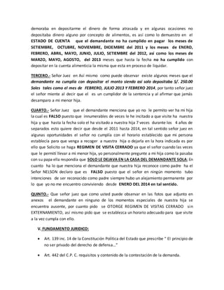 demoraba en depositarme el dinero de forma atrasada y en algunas ocasiones no 
depositaba dinero alguno por concepto de alimentos, es así como lo demuestro en el 
ESTADO DE CUENTA que el demandante no ha cumplido en pagar los meses de 
SETIEMBRE, OCTUBRE, NOVIEMBRE, DICIEMBRE del 2011 y los meses de ENERO, 
FEBRERO, ABRIL, MAYO, JUNIO, JULIO, SETIEMBRE del 2012, así como los meses de 
MARZO, MAYO, AGOSTO, del 2013 meses que hasta la fecha no ha cumplido con 
depositar en la cuenta alimenticia la misma que esta en proceso de liquidar. 
TERCERO.- Señor Juez en Así mismo como puede observar existe algunos meses que el 
demandante no cumplía con depositar el monto siendo así solo depositaba S/. 250.00 
Soles tales como el mes de FEBRERO, JULIO 2013 Y FEBRERO 2014, por tanto señor juez 
el señor miente al decir que el es un cumplidor de la sentencia y al afirmar que jamás 
desamparo a mi menor hija. 
CUARTO.- Señor Juez que el demandante menciona que yo no le permito ver ha mi hija 
la cual es FALSO puesto que innumerables de veces le he incitado a que visite ha nuestra 
hija y que hasta la fecha solo el ha visitado a nuestra hija 7 veces durante los 4 años de 
separados esto quiere decir que desde el 2011 hasta 2014, en tal sentido señor juez en 
algunas oportunidades el señor no cumplía con el horario establecido que mi persona 
establecía para que venga a recoger a nuestra hija o dejarla en la hora indicada es por 
ello que Solicito se haga REGIMEN DE VISITA CERRADO ya que el señor cuando las veces 
que le permití llevar a mi menor hija, yo personalmente pregunte a mi hija como la pasaba 
con su papa ella respondía que SOLO LE DEJAVA EN LA CASA DEL DEMANDANTE SOLA; En 
cuanto ha lo que menciona el demandante que nuestra hija reconoce como padre ha el 
Señor NELSON declaro que es FALSO puesto que el señor en ningún momento tubo 
intenciones de ser reconocido como padre siempre hubo un alejamiento permanente por 
lo que yo no me encuentro conviviendo desde ENERO DEL 2014 en tal sentido. 
QUINTO.- Que señor juez que como usted puede observar en las fotos que adjunto en 
anexos el demandante en ninguno de los momentos especiales de nuestra hija se 
encuentra ausente, por cuanto pido se OTORGE REGIMEN DE VISITAS CERRADO sin 
EXTERNAMIENTO, así mismo pido que se establezca un horario adecuado para que visite 
a la vez cumpla con ello. 
V. FUNDAMENTO JURIDICO: 
 Art. 139 inc. 14 de la Constitución Política del Estado que prescribe “ El principio de 
no ser privado del derecho de defensa…” 
 Art. 442 del C.P. C. requisitos y contenido de la contestación de la demanda. 
 