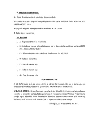 VI. MEDIOS PROBATORIOS: 
1.- Copia de documento de identidad de demandada 
2.- Estado de cuenta original otorgado por el Banco de la nación de fecha AGOSTO 2011 
HASTA AGOSTO 2014 
3.- Adjunto Reporte de Expediente de Alimento N° 367-2011 
4.- Fotos de mi menor hija 
VII. ANEXOS: 
1. A.- Copia del DNI de la recurrente 
1. B.- Estado de cuenta original otorgado por el Banco de la nación de fecha AGOSTO 
2011 HASTA AGOSTO 2014 
1. C .- Adjunto Reporte de Expediente de Alimento N° 367-2011 
1. D.- Foto de menor hija 
1. E .- Foto de menor hija 
1. F .- Foto de menor hija 
1. G .- Foto de menor hija 
POR LO EXPUESTO: 
A Ud. Señor Juez, pido se sirva admitir a trámite la Contestación de la demanda, por 
ofrecidos los medios probatorios y declararla infundada en su oportunidad. 
SEGUNDO OTROSI.- De conformidad con el artículo 80 del C. P. C. otorgo al abogado que 
suscribe la presente, las facultades generales de representación del Artículo 74 del mismo 
cuerpo legal, debiendo tener presente mi domicilio personal señalado en este recurso y 
declaro que el suscrito está instruido de la representación que se otorga. 
Moquegua, 22 de Setiembre del 2014. 
