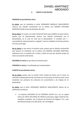 DANIEL MARTINEZ 
ABOGADO 
II. FRENTE A LOS HECHOS 
PRIMERO: Es parcialmente cierto, 
Es cierto, que mi mandante el señor HERNANDO MORALES SANCLEMENTE 
sostuvo una relación sentimental con la señora LUZ MARINA CATUMBA 
MARTINEZ desde el mes de diciembre de 2006. 
No es cierto, en cuanto a la unión marital de hecho que establece la parte actora, 
puesto que mi Representado sostuvo una relación sentimental con la 
demandante, en el cual no vivió con la demandante ni concibió una “… 
comunidad de vida permanente y singular” como lo establece el artículo primero 
de la ley 54 de 1990. 
No es cierto, lo que aduce el extremo actor, puesto que la relación sentimental 
que sostuvo mi mandante con la señora LUZ MARINA CATUMBA MARTINEZ, 
solamente tuvo un periodo de 6 meses a partir de que por decisión propia de 
tener esa relación sentimental. 
SEGUNDO: Es cierto, lo que aduce el extremo actor. 
TERCERO: Es cierto, lo manifestado por la demandante. 
CUARTO: Es parcialmente cierto, 
No es cierto, puesto que no existió unión marital de hecho, por lo tanto no 
coexistió sociedad patrimonial, los bienes en el cual aduce el extremo actor como 
existentes son producto los esfuerzos de conocimiento y de trabajo de mi 
poderdante. 
Es cierto, que el señor HERNANDO MORALES SANCLEMENTE dentro de su 
patrimonio constituye: 
 La empresa EDICIONES DE LA FONTANA NUEVA E.U., con un capital 
activo de CINCO MILLONES DE PESOS (5.000.000), según matrícula No. 
00958614, expedida por la Cámara de Comercio de Bogotá D.C., cuyo 
domicilio principal es la Calle 38 No. 76-17 de Bogotá. 
 