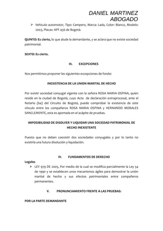 DANIEL MARTINEZ 
ABOGADO 
 Vehículo automotor, Tipo: Campero, Marca: Lada, Color: Blanco, Modelo: 
2003, Placas: APF 456 de Bogotá. 
QUINTO: Es cierto, lo que alude la demandante, y se aclara que no existe sociedad 
patrimonial. 
SEXTO: Es cierto. 
III. EXCEPCIONES 
Nos permitimos proponer las siguientes excepciones de fondo: 
INEXISTENCIA DE LA UNION MARITAL DE HECHO 
Por existir sociedad conyugal vigente con la señora ROSA MARIA OSPINA, quien 
reside en la ciudad de Bogotá, cuyo Acta de declaración extraprocesal, ante el 
Notario (64) del Circuito de Bogotá, puede comprobar la existencia de este 
vínculo entre los compañeros ROSA MARIA OSPINA y HERNANDO MORALES 
SANCLEMENTE, esta es aportada en el acápite de pruebas. 
IMPOSIBILIDAD DE DISOLVER Y LIQUIDAR UNA SOCIEDAD PATRIMONIAL DE 
HECHO INEXISTENTE 
Puesto que no deben coexistir dos sociedades conyugales y por lo tanto no 
existiría una futura disolución y liquidación. 
IV. FUNDAMENTOS DE DERECHO 
Legales 
 LEY 979 DE 2005, Por medio de la cual se modifica parcialmente la Ley 54 
de 1990 y se establecen unos mecanismos ágiles para demostrar la unión 
marital de hecho y sus efectos patrimoniales entre compañeros 
permanentes. 
V. PRONUNCIAMIENTO FRENTE A LAS PRUEBAS: 
POR LA PARTE DEMANDANTE 
 