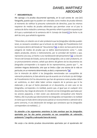 DANIEL MARTINEZ 
ABOGADO 
 DOCUMENTALES: 
Me opongo a la prueba documental aportada, en la cual consta de una (01) 
fotografía, puesto que no pueden ser valoradas como medios de prueba idóneos 
al momento de ratificar la presunta vulneración de derechos, pues los mismos 
requieren de medios de prueba adicionales que permitan crear en el juez la 
certeza de dicha violación o amenaza. Me permito referir la posición expuesta por 
él A quo y sustentada en la sentencia del H. Consejo de Estado[1] de fecha 14 de 
abril de 2010, que señaló lo siguiente: 
“Ahora bien, en relación con el valor probatorio que las fotografías referidas pueden 
tener, es necesario considerar que el artículo 251 del Código de Procedimiento Civil 
las incorpora dentro del listado de “documentos”[2], es decir, las hace parte de esta 
categoría de medios de prueba que se define doctrinariamente como “…todo 
objeto producido, directa o indirectamente, por la actividad del hombre y que, 
representa una cosa, un hecho o una manifestación del pensamiento”[3]. La Sección 
Tercera del Consejo de Estado, acerca de las fotografías y de su valor probatorio, en 
un pronunciamiento anterior, señaló que dentro del género de los documentos las 
fotografías corresponden a la especie de los representativos, puesto que “… no 
contiene ninguna declaración, sino que se limita a fijar una escena de la vida en 
particular, en un momento determinado, es decir, a representarla.”[4] 
Con la intención de definir si las fotografías mencionadas son susceptibles de 
valoración probatoria, la Sala advierte que de acuerdo con el artículo 252 del Código 
de Procedimiento Civil los documentos que han de apreciarse como pruebas deben 
ser auténticos, es decir debe haber certeza respecto de la persona que lo ha 
elaborado y de que el hecho plasmado en el documento, en este caso en las 
fotografías, corresponda a la realidad, puesto que, al igual que en cualquier otro 
documento, hay riesgo de alteración. En relación con las 6 fotografías aportadas por 
los actores populares, si bien existe una declaración extrajudicial ante Notario 
Público, ello no prueba que efectivamente las fotografías correspondan a la realidad 
en tanto que no hubo dentro del proceso judicial un reconocimiento o admisión de la 
parte contraria, ni una declaración de testigos que constatara que las fotografías 
correspondían a la realidad.(…) 
En atención a los argumentos anteriores la Sala concluye que las fotografías 
aportadas por las dos partes procesales no son susceptibles de valoración 
probatoria .” (negrilla y subrayado fuera de texto). 
Me acojo a las demás pruebas documentales aportadas por el apoderado del 
 