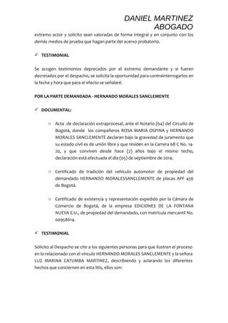 DANIEL MARTINEZ 
ABOGADO 
extremo actor y solicito sean valoradas de forma integral y en conjunto con los 
demás medios de prueba que hagan parte del acervo probatorio. 
 TESTIMONIAL 
Se acogen testimonios deprecados por el extremo demandante y si fueren 
decretados por el despacho, se solicita la oportunidad para contrainterrogarlos en 
la fecha y hora que para el efecto se señalaré. 
POR LA PARTE DEMANDADA - HERNANDO MORALES SANCLEMENTE 
 DOCUMENTAL: 
o Acta de declaración extraprocesal, ante el Notario (64) del Circuito de 
Bogotá, donde los compañeros ROSA MARIA OSPINA y HERNANDO 
MORALES SANCLEMENTE declaran bajo la gravedad de juramento que 
su estado civil es de unión libre y que residen en la Carrera 68 C No. 14- 
20, y que conviven desde hace (2) años bajo el mismo techo, 
declaración está efectuada el día (05) de septiembre de 2014. 
o Certificado de tradición del vehículo automotor de propiedad del 
demandado HERNANDO MORALESSANCLEMENTE de placas APF 456 
de Bogotá. 
o Certificado de existencia y representación expedido por la Cámara de 
Comercio de Bogotá, de la empresa EDICIONES DE LA FONTANA 
NUEVA E.U., de propiedad del demandado, con matrícula mercantil No. 
00958614. 
 TESTIMONIAL 
Solicito al Despacho se cite a los siguientes personas para que ilustren el proceso 
en lo relacionado con el vínculo HERNANDO MORALES SANCLEMENTE y la señora 
LUZ MARINA CATUMBA MARTINEZ, describiendo y aclarando los diferentes 
hechos que conciernen en esta litis, ellos son: 
 