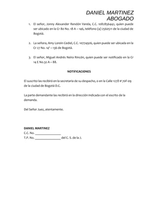 DANIEL MARTINEZ 
ABOGADO 
1. El señor, Jonny Alexander Rendón Varela, C.C. 1082856442, quien puede 
ser ubicado en la Cr 80 No. 18 A – 146, teléfono (4) 2560511 de la ciudad de 
Bogotá. 
2. La señora, Amy Lorein Cediel, C.C. 10774926, quien puede ser ubicada en la 
Cr 27 No. 14ª – 136 de Bogotá. 
3. El señor, Miguel Andrés Neira Rincón, quien puede ser notificado en la Cr 
14 E No.32 A – 88. 
NOTIFICACIONES 
El suscrito las recibirá en la secretaria de su despacho, o en la Calle 127D # 70F-09 
de la ciudad de Bogotá D.C. 
La parte demandante las recibirá en la dirección indicada con el escrito de la 
demanda. 
Del Señor Juez, atentamente. 
DANIEL MARTINEZ 
C.C. No. ________________ 
T.P. No. ________________ del C. S. de la J. 
