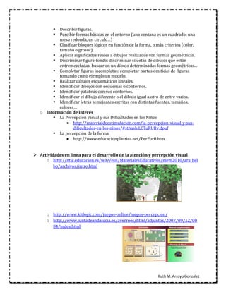  Describir figuras.
          Percibir formas básicas en el entorno (una ventana es un cuadrado; una
           mesa redonda, un círculo…)
         Clasificar bloques lógicos en función de la forma, o más criterios (color,
           tamaño o grosor)
         Aplicar significados reales a dibujos realizados con formas geométricas.
         Discriminar figura-fondo: discriminar siluetas de dibujos que están
           entremezcladas, buscar en un dibujo determinadas formas geométricas...
         Completar figuras incompletas: completar partes omitidas de figuras
           tomando como ejemplo un modelo.
         Realizar dibujos esquemáticos lineales.
         Identificar dibujos con esquemas o contornos.
         Identificar palabras con sus contornos.
         Identificar el dibujo diferente o el dibujo igual a otro de entre varios.
         Identificar letras semejantes escritas con distintas fuentes, tamaños,
           colores…
   o Información de interés
         La Percepcion Visual y sus Dificultades en los Niños
               http://materialdeestimulacion.com/la-percepcion-visual-y-sus-
                  dificultades-en-los-ninos/#sthash.LC7uRURy.dpuf
         La percepción de la forma
               http://www.educacionplastica.net/PerFor0.htm


 Actividades en línea para el desarrollo de la atención y percepción visual
     o http://ntic.educacion.es/w3//eos/MaterialesEducativos/mem2010/ara_bel
         bo/archivos/intro.html




      o http://www.kitlogic.com/juegos-online/juegos-percepcion/
      o http://www.juntadeandalucia.es/averroes/html/adjuntos/2007/09/12/00
        84/index.html




                                                               Ruth M. Arroyo González
 
