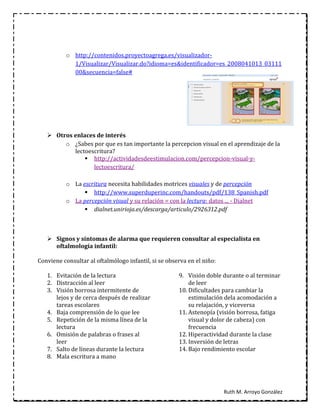o http://contenidos.proyectoagrega.es/visualizador-
            1/Visualizar/Visualizar.do?idioma=es&identificador=es_2008041013_03111
            00&secuencia=false#




    Otros enlaces de interés
        o ¿Sabes por que es tan importante la percepcion visual en el aprendizaje de la
           lectoescritura?
                http://actividadesdeestimulacion.com/percepcion-visual-y-
                  lectoescritura/

          o La escritura necesita habilidades motrices visuales y de percepción
                 http://www.superduperinc.com/handouts/pdf/138_Spanish.pdf
          o La percepción visual y su relación = con la lectura: datos ... - Dialnet
                 dialnet.unirioja.es/descarga/articulo/2926312.pdf



    Signos y síntomas de alarma que requieren consultar al especialista en
     oftalmología infantil:

Conviene consultar al oftalmólogo infantil, si se observa en el niño:

   1. Evitación de la lectura                         9. Visión doble durante o al terminar
   2. Distracción al leer                                 de leer
   3. Visión borrosa intermitente de                  10. Dificultades para cambiar la
      lejos y de cerca después de realizar                estimulación dela acomodación a
      tareas escolares                                    su relajación, y viceversa
   4. Baja comprensión de lo que lee                  11. Astenopía (visión borrosa, fatiga
   5. Repetición de la misma línea de la                  visual y dolor de cabeza) con
      lectura                                             frecuencia
   6. Omisión de palabras o frases al                 12. Hiperactividad durante la clase
      leer                                            13. Inversión de letras
   7. Salto de líneas durante la lectura              14. Bajo rendimiento escolar
   8. Mala escritura a mano




                                                                        Ruth M. Arroyo González
 
