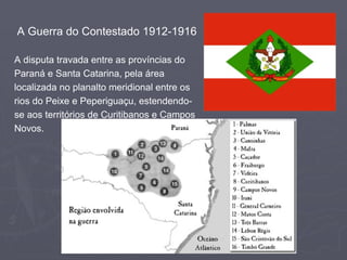 A Guerra do Contestado 1912-1916
A disputa travada entre as províncias do
Paraná e Santa Catarina, pela área
localizada no planalto meridional entre os
rios do Peixe e Peperiguaçu, estendendose aos territórios de Curitibanos e Campos
Novos.

 
