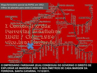 Mapa ferroviário parcial da RVPSC em 1952:
trilhos do planalto para oeste (Contestado)
O EMPRESÁRIO FARQUHAR (EUA) CONSEGUIU DO GOVERNO O DIREITO DE
EXPLORAR AS MADEIRAS NOS 15 QUILÔMETROS DE CADA MARGEM DA
FERROVIA. SANTA CATARINA, 11/12/2011.
 