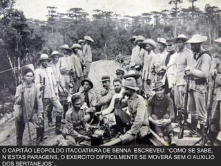 O CAPITÃO LEOPOLDO ITACOATIARA DE SENNA ESCREVEU: “COMO SE SABE,
N´ESTAS PARAGENS, O EXERCITO DIFFICILMENTE SE MOVERÁ SEM O AUXILIO
DOS SERTANEJOS”,.
 
